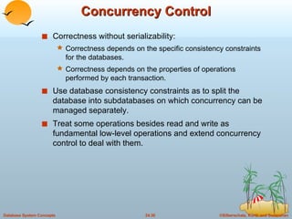 Concurrency Control Correctness without serializability: Correctness depends on the specific consistency constraints for the databases. Correctness depends on the properties of operations performed by each transaction. Use database consistency constraints as to split the database into subdatabases on which concurrency can be managed separately. Treat some operations besides read and write as fundamental low-level operations and extend concurrency control to deal with them. 