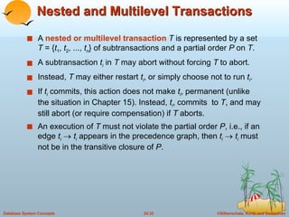 Nested and Multilevel Transactions A  nested or multilevel transaction   T  is represented by a set  T  = { t 1 ,  t 2 , ...,  t n } of subtransactions and a partial order  P  on  T . A subtransaction  t i  in  T  may abort without forcing  T  to abort.  Instead,  T  may either restart  t i , or simply choose not to run  t i . If  t i  commits, this action does not make  t i , permanent (unlike the situation in Chapter 15). Instead,  t i , commits  to  T , and may still abort (or require compensation) if  T  aborts. An execution of  T  must not violate the partial order  P , i.e., if an edge  t i      t i   appears in the precedence graph, then  t i      t i   must not be in the transitive closure of  P . 