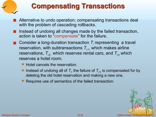 Compensating Transactions Alternative to undo operation; compensating transactions deal with the problem of cascading rollbacks. Instead of undoing all changes made by the failed transaction, action is taken to “ compensate ” for the failure. Consider a long-duration transaction  T i  representing  a travel reservation, with subtransactions  T i, 1 , which makes airline reservations,  T i ,2   which reserves rental cars, and  T i, 3  which reserves a hotel room. Hotel cancels the reservation. Instead of undoing all of  T i , the failure of  T i , 3  is compensated for by deleting the old hotel reservation and making a new one. Requires use of semantics of the failed transaction. 