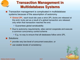 Transaction Management in Multidatabase Systems Transaction management is complicated in multidatabase systems because of the assumption of autonomy Global 2PL  -each local site uses a strict 2PL (locks are released at the end); locks set as a result of a global transaction are released only when that transaction reaches the end.  Guarantees global serializability Due to autonomy requirements, sites cannot cooperate and execute a common concurrency control scheme E.g. no way to ensure that all databases follow strict 2PL Solutions:  provide very low level of concurrent execution, or  use weaker levels of consistency 