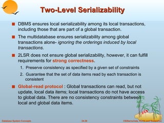 Two-Level Serializability DBMS ensures local serializability among its local transactions, including those that are part of a global transaction. The multidatabase ensures serializability among global transactions alone-  ignoring the orderings induced by local transactions . 2LSR does not ensure global serializability, however, it can fulfill requirements for  strong correctness . 1.  Preserve consistency as specified by a given set of constraints 2.  Guarantee that the set of data items read by each transaction is consistent Global-read protocol   : Global transactions can read, but not update, local data items; local transactions do not have access to global data. There are no consistency constraints between local and global data items. 