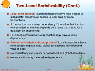 Two-Level Serializability (Cont.) Local-read protocol  : Local transactions have read access to global data; disallows all access to local data by global transactions. A transaction has a value dependency if the value that it writes to a data item at one site depends on a value that it read for a data item on another site. For strong correctness: No transaction may have a value dependency. Global-read-write/local-read protocol ; Local transactions have read access to global data; global transactions may read and write all data; No consistency constraints between local and global data items. No transaction may have value dependency. 