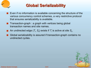 Global Serializability Even if no information is available concerning the structure of the various concurrency control schemes, a very restrictive protocol that ensures serializability is available. Transaction-graph : a graph with vertices being global transaction names and site names. An undirected edge ( T i ,  S k ) exists if  T i  is active at site  S k . Global serializability is assured if transaction-graph contains no undirected cycles. 