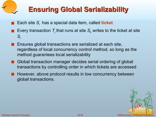 Ensuring Global Serializability Each site  S i   has a special data item, called  ticket Every transaction  T j   that runs at site  S k  writes to the ticket at site  S i Ensures global transactions are serialized at each site, regardless of local concurrency control method, so long as the method guarantees local serializability Global transaction manager decides serial ordering of global transactions by controlling order in which tickets are accessed However, above protocol results in low concurrency between global transactions. 