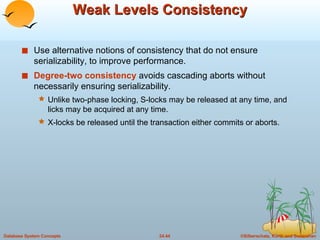 Weak Levels Consistency Use alternative notions of consistency that do not ensure serializability, to improve performance. Degree-two consistency  avoids cascading aborts without necessarily ensuring serializability. Unlike two-phase locking, S-locks may be released at any time, and licks may be acquired at any time. X-locks be released until the transaction either commits or aborts. 