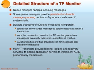 Detailed Structure of a TP Monitor Queue manager handles incoming messages Some queue managers provide  persistent or durable message queueing  contents of queue are safe even if systems fails. Durable queueing of outgoing messages is important application server writes message to durable queue as part of a transaction once the transaction commits, the TP monitor guarantees message is eventually delevered, regardless of crashes. ACID properties are thus provided even for messages sent outside the database Many TP monitors provide locking, logging and recovery services, to enable application servers to implement ACID properties by themselves. 