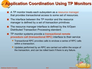 Application Coordination Using TP Monitors A TP monitor treats each subsystem as a  resource manager  that provides transactional access to some set of resources. The interface between the TP monitor and the resource manager is defined by a set of transaction primitives The resource manager interface is defined by the X/Open Distributed Transaction Processing standard. TP monitor systems provide a  transactional remote procedure call (transactional RPC)  interface to their service Transactional RPC provides calls to enclose a series of RPC calls within a transaction. Updates performed by an RPC are carried out within the scope of the transaction, and can be rolled back if there is any failure. 