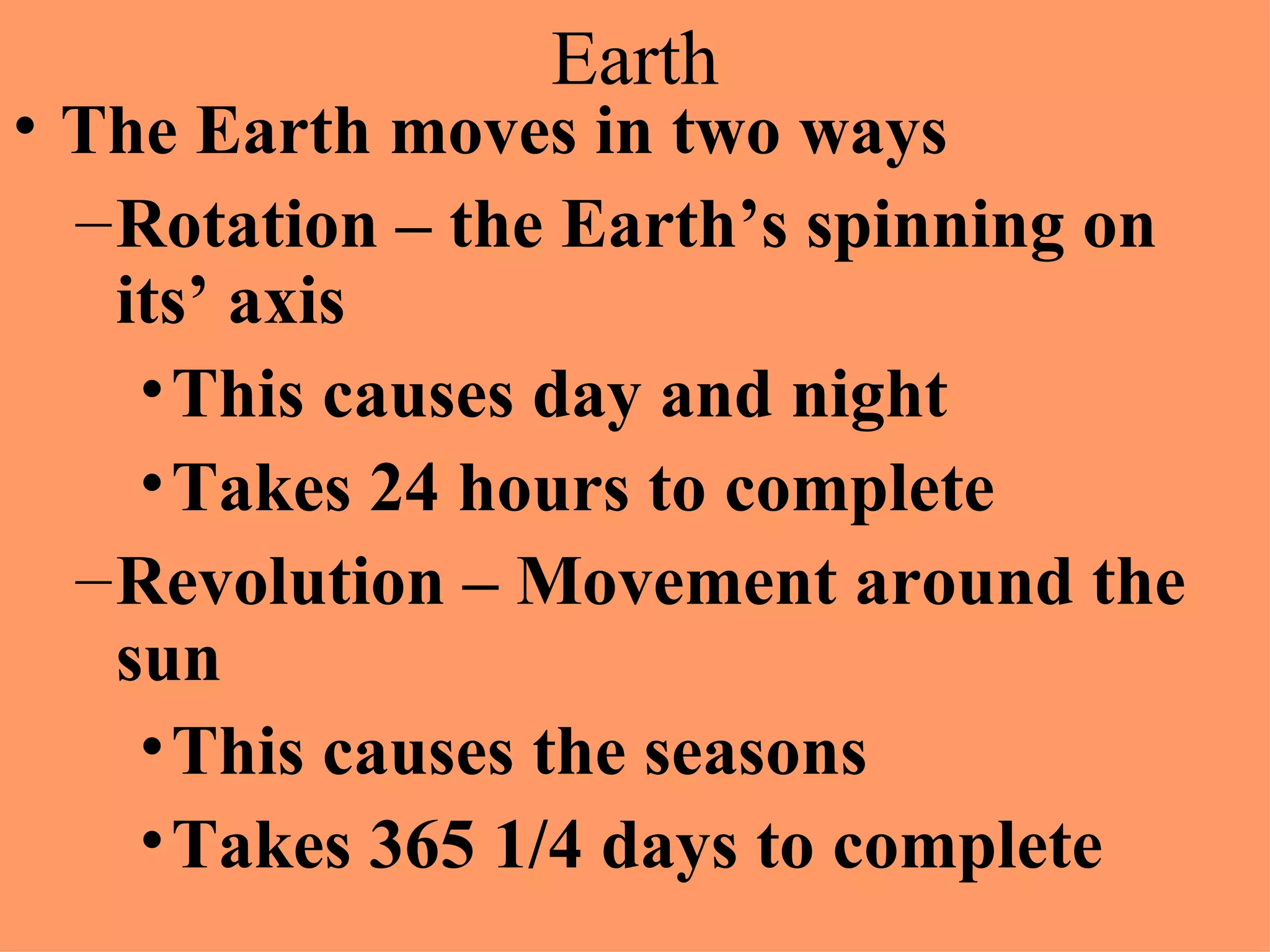 Earth The Earth moves in two ways Rotation – the Earth’s spinning on its’ axis This causes day and night Takes 24 hours to complete Revolution – Movement around the sun This causes the seasons Takes 365 1/4 days to complete
