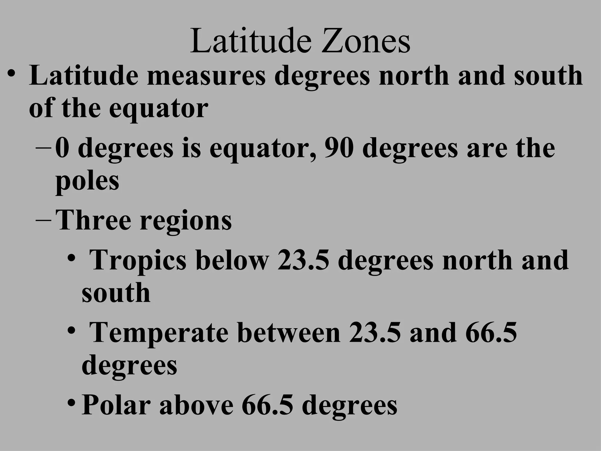 Latitude Zones Latitude measures degrees north and south of the equator 0 degrees is equator, 90 degrees are the poles Three regions Tropics below 23.5 degrees north and south Temperate between 23.5 and 66.5 degrees Polar above 66.5 degrees