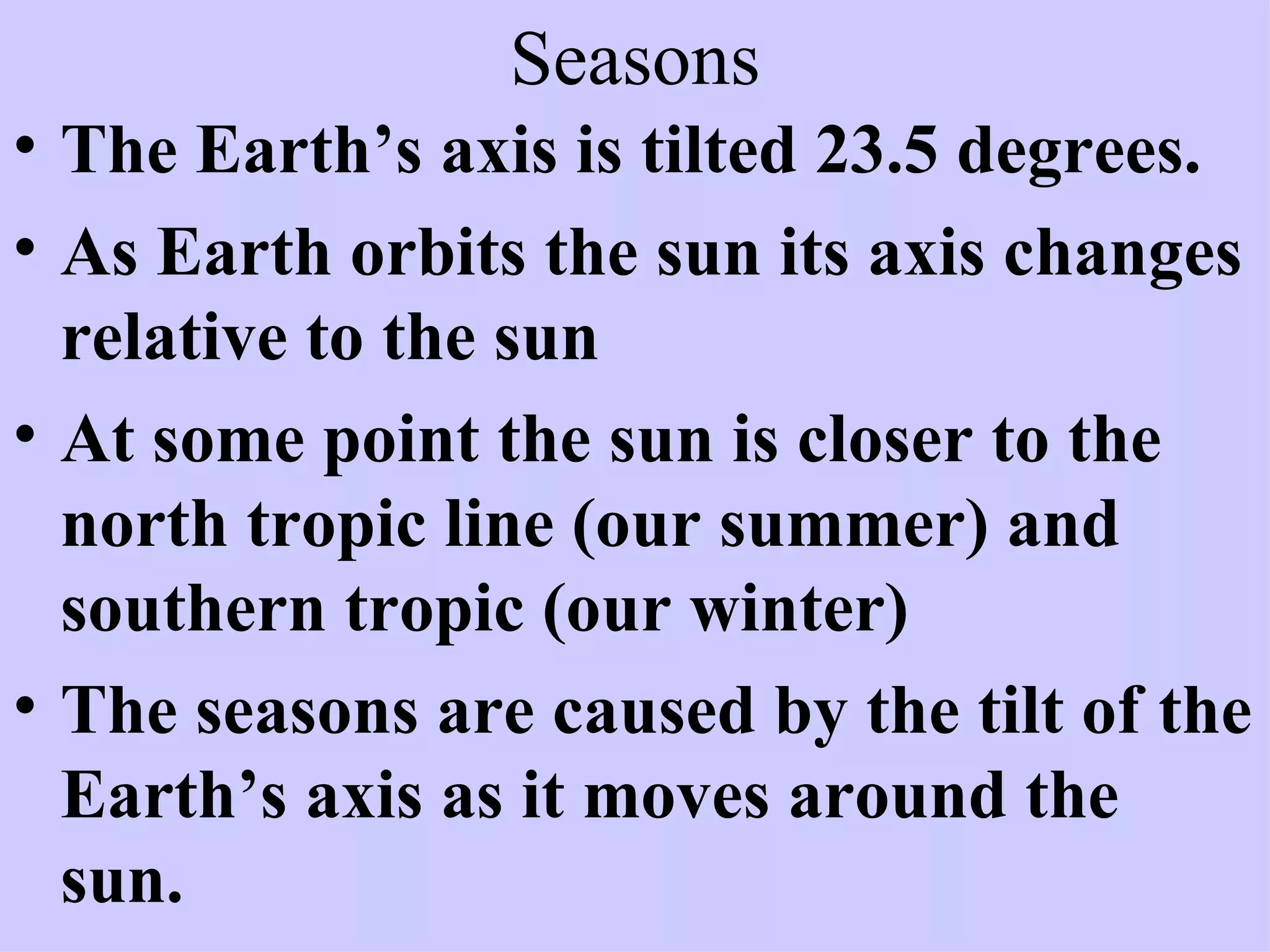 Seasons The Earth’s axis is tilted 23.5 degrees. As Earth orbits the sun its axis changes relative to the sun At some point the sun is closer to the north tropic line (our summer) and southern tropic (our winter) The seasons are caused by the tilt of the Earth’s axis as it moves around the sun.