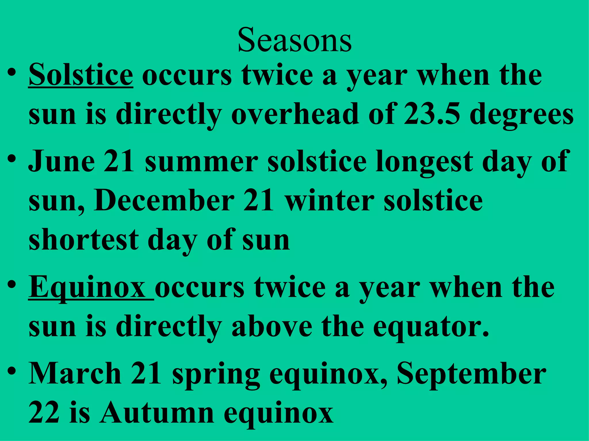 Seasons Solstice occurs twice a year when the sun is directly overhead of 23.5 degrees June 21 summer solstice longest day of sun, December 21 winter solstice shortest day of sun Equinox occurs twice a year when the sun is directly above the equator. March 21 spring equinox, September 22 is Autumn equinox