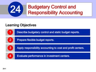 24-1
Learning Objectives
Describe budgetary control and static budget reports.1
Prepare flexible budget reports.2
Apply responsibility accounting to cost and profit centers.3
Evaluate performance in investment centers.4
Budgetary Control and
Responsibility Accounting24
 