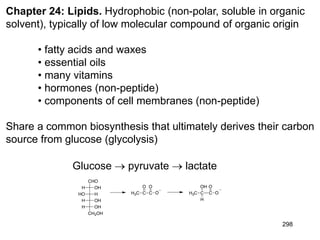 298
Chapter 24: Lipids. Hydrophobic (non-polar, soluble in organic
solvent), typically of low molecular compound of organic origin
• fatty acids and waxes
• essential oils
• many vitamins
• hormones (non-peptide)
• components of cell membranes (non-peptide)
Share a common biosynthesis that ultimately derives their carbon
source from glucose (glycolysis)
Glucose  pyruvate  lactate
 