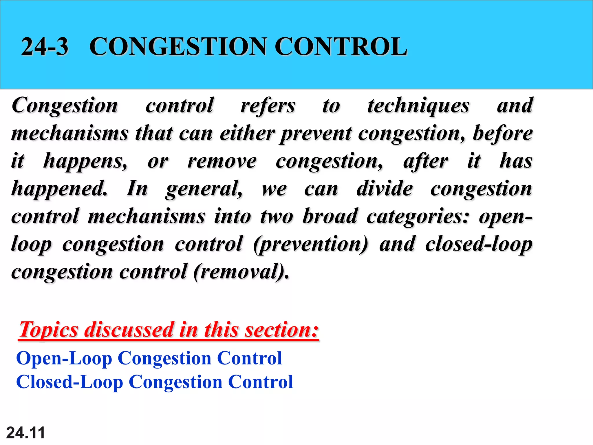 24.11
24-3 CONGESTION CONTROL
Congestion control refers to techniques and
mechanisms that can either prevent congestion, before
it happens, or remove congestion, after it has
happened. In general, we can divide congestion
control mechanisms into two broad categories: open-
loop congestion control (prevention) and closed-loop
congestion control (removal).
Open-Loop Congestion Control
Closed-Loop Congestion Control
Topics discussed in this section:
 