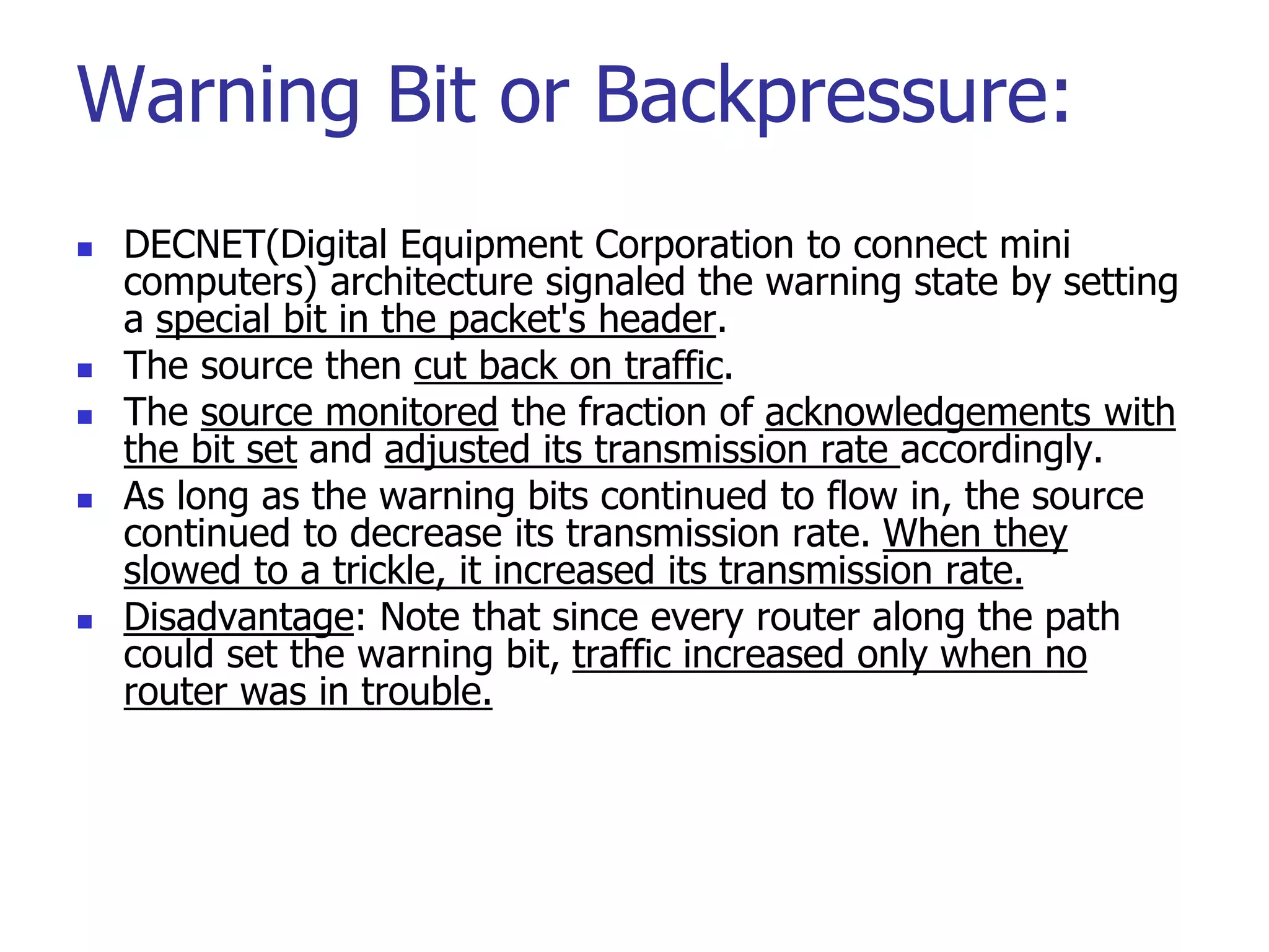 Warning Bit or Backpressure:
 DECNET(Digital Equipment Corporation to connect mini
computers) architecture signaled the warning state by setting
a special bit in the packet's header.
 The source then cut back on traffic.
 The source monitored the fraction of acknowledgements with
the bit set and adjusted its transmission rate accordingly.
 As long as the warning bits continued to flow in, the source
continued to decrease its transmission rate. When they
slowed to a trickle, it increased its transmission rate.
 Disadvantage: Note that since every router along the path
could set the warning bit, traffic increased only when no
router was in trouble.
 