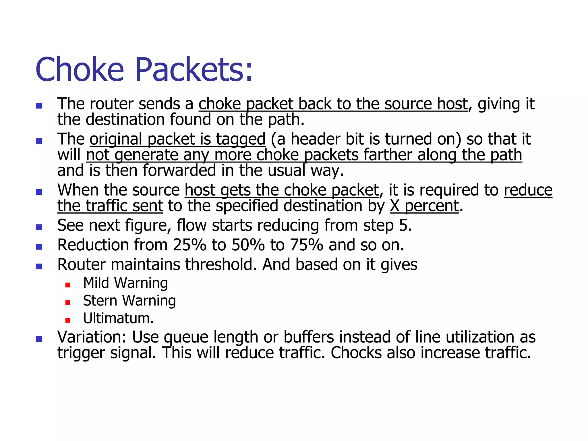Choke Packets:
 The router sends a choke packet back to the source host, giving it
the destination found on the path.
 The original packet is tagged (a header bit is turned on) so that it
will not generate any more choke packets farther along the path
and is then forwarded in the usual way.
 When the source host gets the choke packet, it is required to reduce
the traffic sent to the specified destination by X percent.
 See next figure, flow starts reducing from step 5.
 Reduction from 25% to 50% to 75% and so on.
 Router maintains threshold. And based on it gives
 Mild Warning
 Stern Warning
 Ultimatum.
 Variation: Use queue length or buffers instead of line utilization as
trigger signal. This will reduce traffic. Chocks also increase traffic.
 