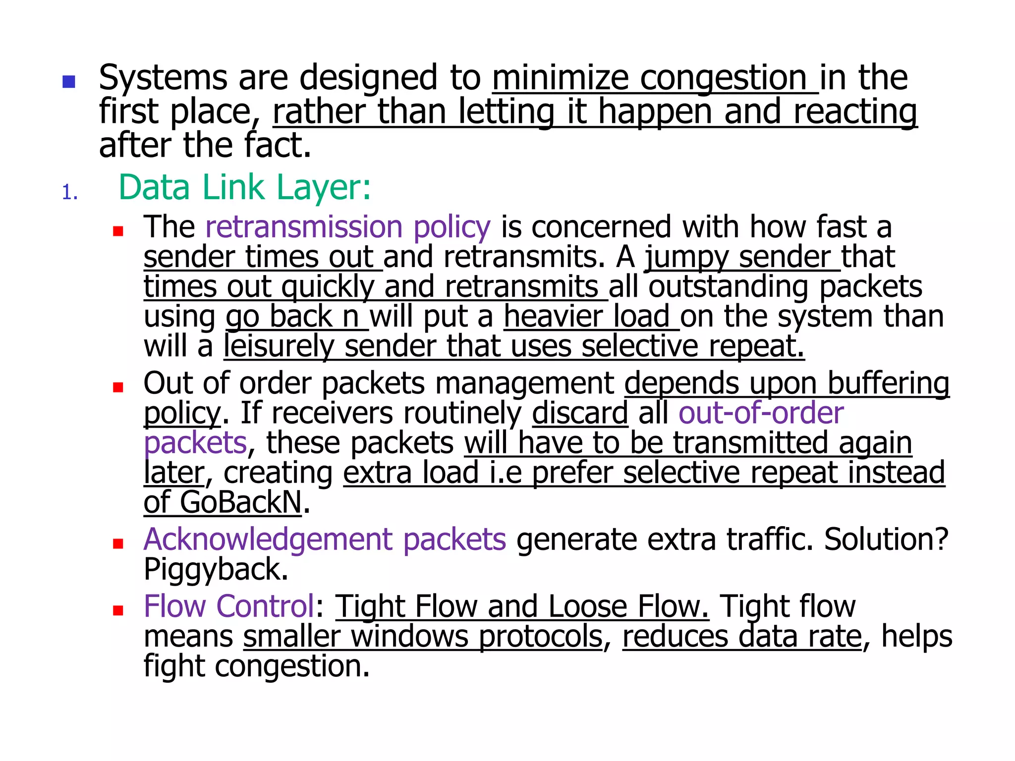  Systems are designed to minimize congestion in the
first place, rather than letting it happen and reacting
after the fact.
1. Data Link Layer:
 The retransmission policy is concerned with how fast a
sender times out and retransmits. A jumpy sender that
times out quickly and retransmits all outstanding packets
using go back n will put a heavier load on the system than
will a leisurely sender that uses selective repeat.
 Out of order packets management depends upon buffering
policy. If receivers routinely discard all out-of-order
packets, these packets will have to be transmitted again
later, creating extra load i.e prefer selective repeat instead
of GoBackN.
 Acknowledgement packets generate extra traffic. Solution?
Piggyback.
 Flow Control: Tight Flow and Loose Flow. Tight flow
means smaller windows protocols, reduces data rate, helps
fight congestion.
 