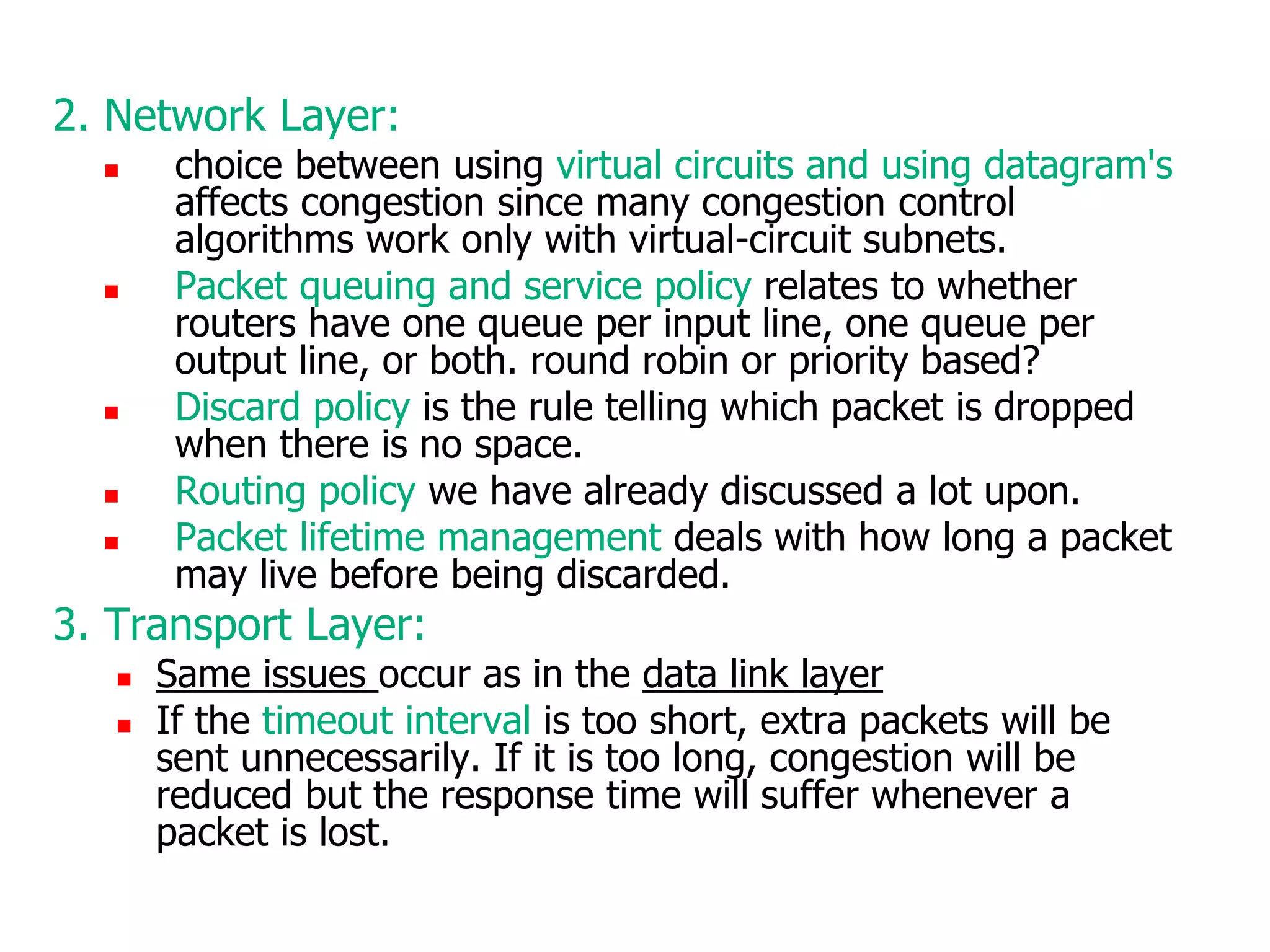 2. Network Layer:
 choice between using virtual circuits and using datagram's
affects congestion since many congestion control
algorithms work only with virtual-circuit subnets.
 Packet queuing and service policy relates to whether
routers have one queue per input line, one queue per
output line, or both. round robin or priority based?
 Discard policy is the rule telling which packet is dropped
when there is no space.
 Routing policy we have already discussed a lot upon.
 Packet lifetime management deals with how long a packet
may live before being discarded.
3. Transport Layer:
 Same issues occur as in the data link layer
 If the timeout interval is too short, extra packets will be
sent unnecessarily. If it is too long, congestion will be
reduced but the response time will suffer whenever a
packet is lost.
 