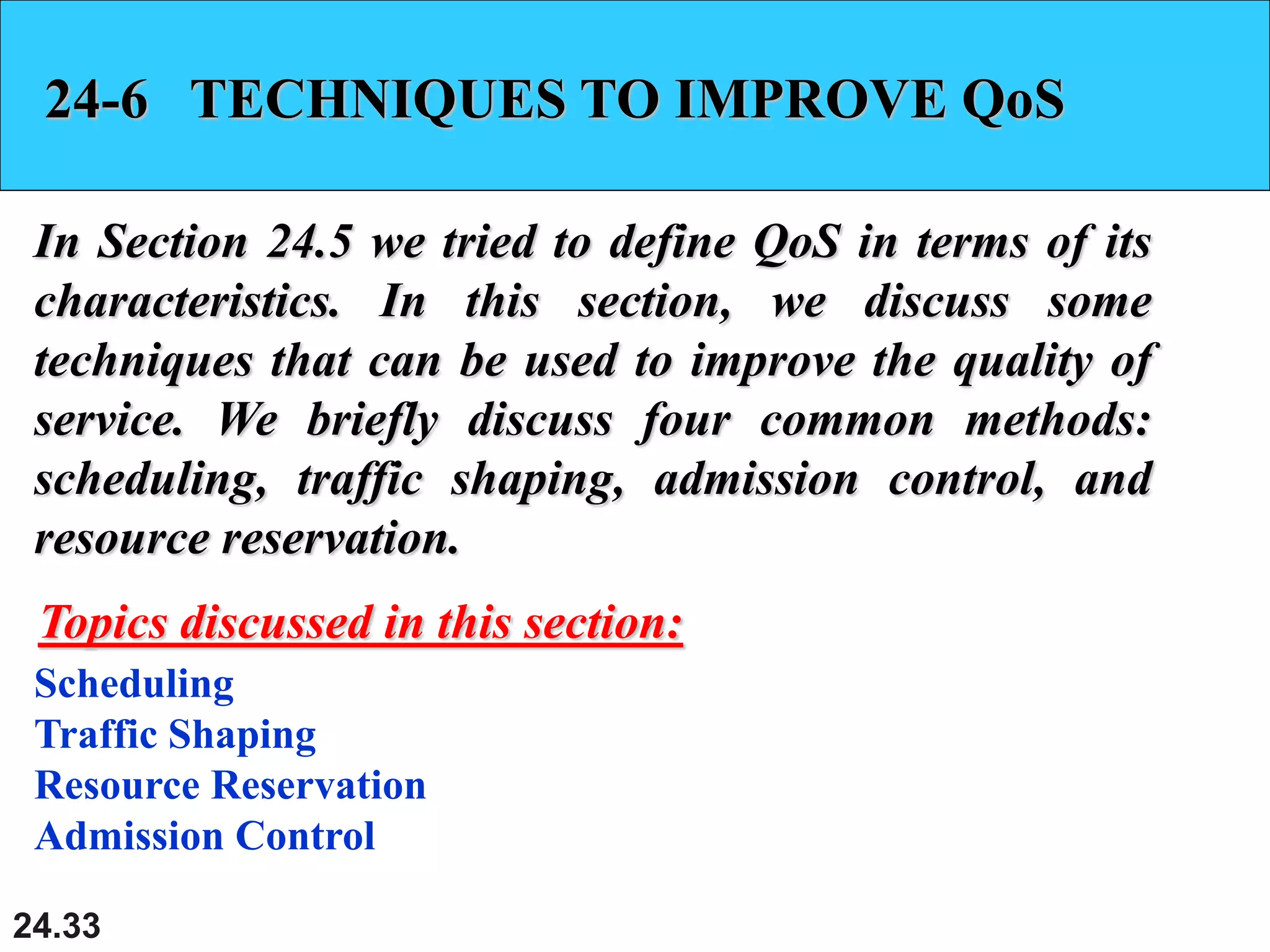 24.33
24-6 TECHNIQUES TO IMPROVE QoS
In Section 24.5 we tried to define QoS in terms of its
characteristics. In this section, we discuss some
techniques that can be used to improve the quality of
service. We briefly discuss four common methods:
scheduling, traffic shaping, admission control, and
resource reservation.
Scheduling
Traffic Shaping
Resource Reservation
Admission Control
Topics discussed in this section:
 