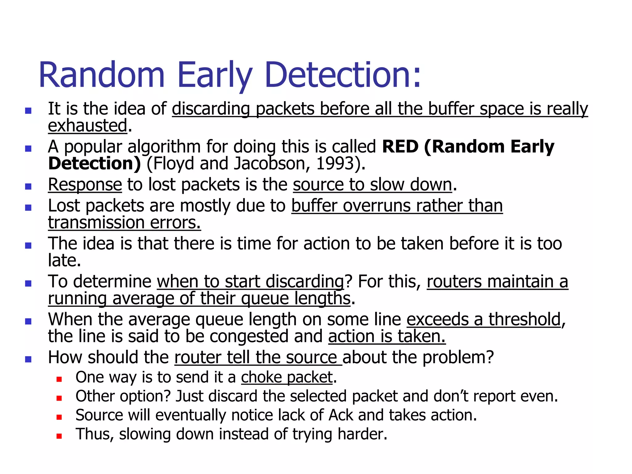 Random Early Detection:
 It is the idea of discarding packets before all the buffer space is really
exhausted.
 A popular algorithm for doing this is called RED (Random Early
Detection) (Floyd and Jacobson, 1993).
 Response to lost packets is the source to slow down.
 Lost packets are mostly due to buffer overruns rather than
transmission errors.
 The idea is that there is time for action to be taken before it is too
late.
 To determine when to start discarding? For this, routers maintain a
running average of their queue lengths.
 When the average queue length on some line exceeds a threshold,
the line is said to be congested and action is taken.
 How should the router tell the source about the problem?
 One way is to send it a choke packet.
 Other option? Just discard the selected packet and don’t report even.
 Source will eventually notice lack of Ack and takes action.
 Thus, slowing down instead of trying harder.
 