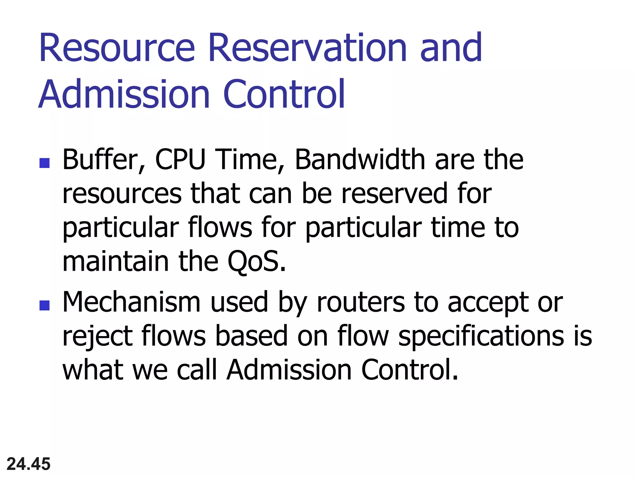 Resource Reservation and
Admission Control
 Buffer, CPU Time, Bandwidth are the
resources that can be reserved for
particular flows for particular time to
maintain the QoS.
 Mechanism used by routers to accept or
reject flows based on flow specifications is
what we call Admission Control.
24.45
 