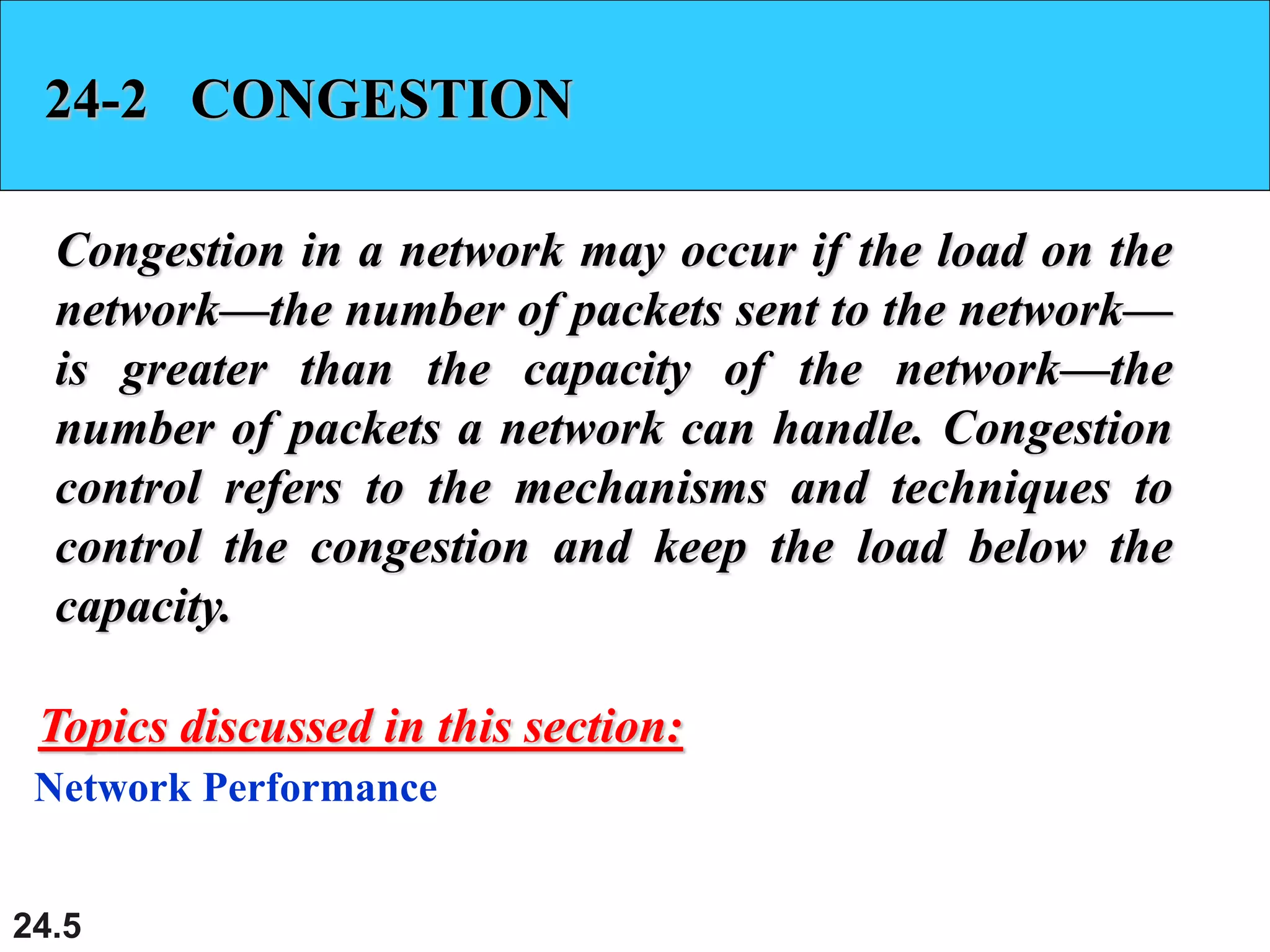 24.5
24-2 CONGESTION
Congestion in a network may occur if the load on the
network—the number of packets sent to the network—
is greater than the capacity of the network—the
number of packets a network can handle. Congestion
control refers to the mechanisms and techniques to
control the congestion and keep the load below the
capacity.
Network Performance
Topics discussed in this section:
 