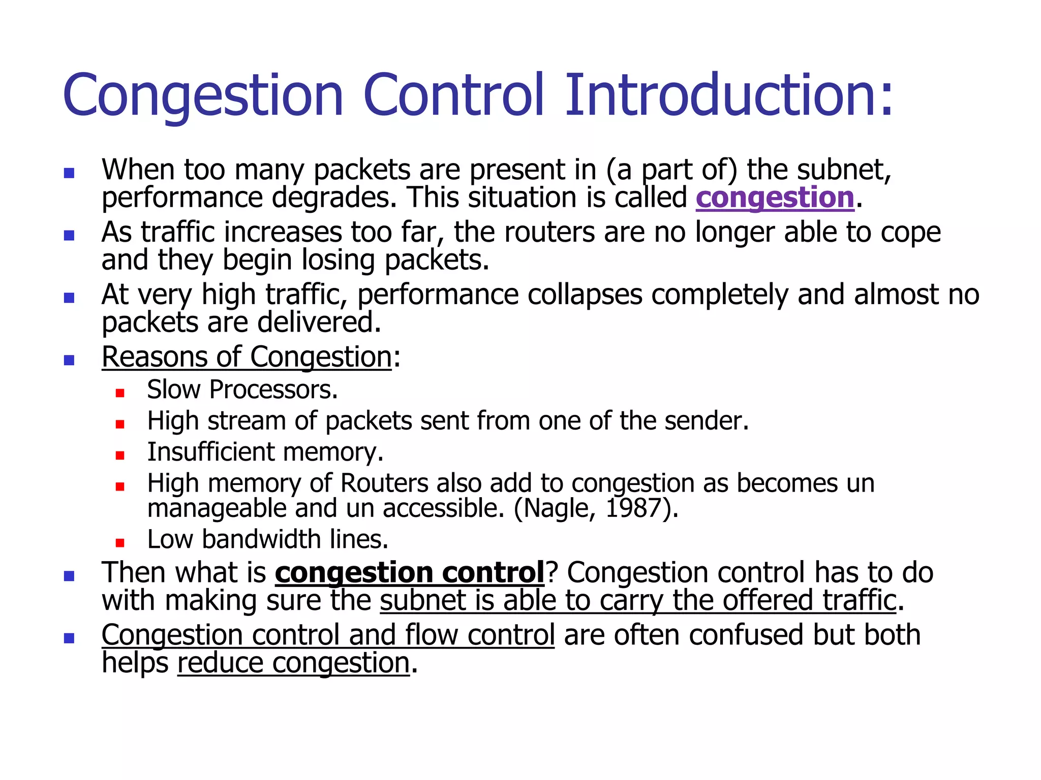 Congestion Control Introduction:
 When too many packets are present in (a part of) the subnet,
performance degrades. This situation is called congestion.
 As traffic increases too far, the routers are no longer able to cope
and they begin losing packets.
 At very high traffic, performance collapses completely and almost no
packets are delivered.
 Reasons of Congestion:
 Slow Processors.
 High stream of packets sent from one of the sender.
 Insufficient memory.
 High memory of Routers also add to congestion as becomes un
manageable and un accessible. (Nagle, 1987).
 Low bandwidth lines.
 Then what is congestion control? Congestion control has to do
with making sure the subnet is able to carry the offered traffic.
 Congestion control and flow control are often confused but both
helps reduce congestion.
 