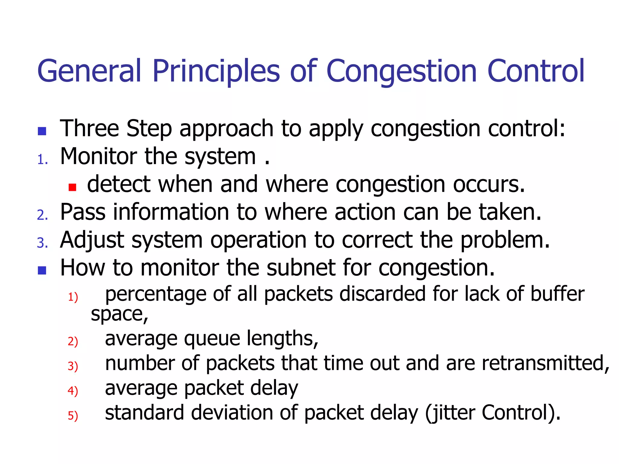 General Principles of Congestion Control
 Three Step approach to apply congestion control:
1. Monitor the system .
 detect when and where congestion occurs.
2. Pass information to where action can be taken.
3. Adjust system operation to correct the problem.
 How to monitor the subnet for congestion.
1) percentage of all packets discarded for lack of buffer
space,
2) average queue lengths,
3) number of packets that time out and are retransmitted,
4) average packet delay
5) standard deviation of packet delay (jitter Control).
 