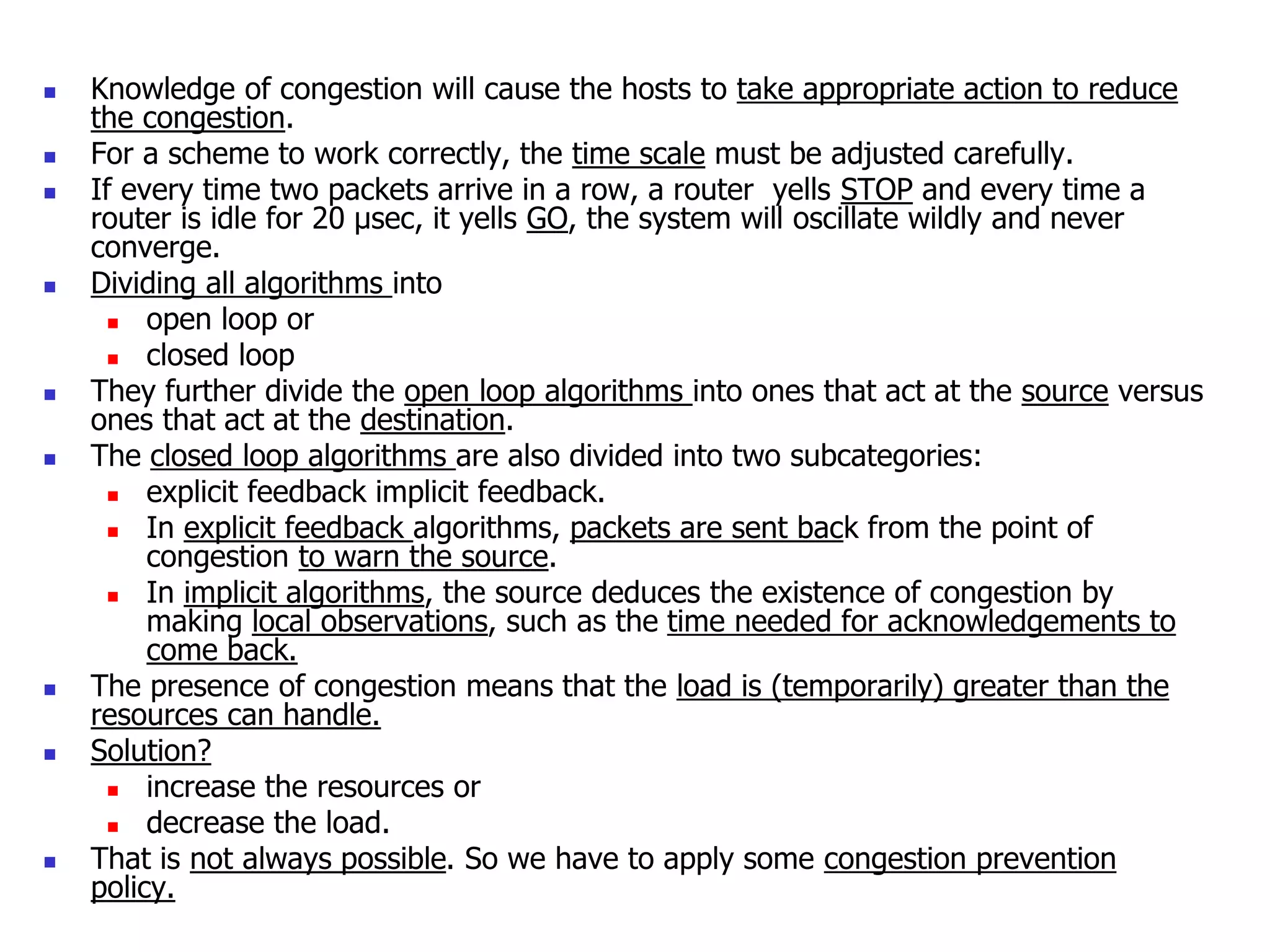 Knowledge of congestion will cause the hosts to take appropriate action to reduce
the congestion.
 For a scheme to work correctly, the time scale must be adjusted carefully.
 If every time two packets arrive in a row, a router yells STOP and every time a
router is idle for 20 µsec, it yells GO, the system will oscillate wildly and never
converge.
 Dividing all algorithms into
 open loop or
 closed loop
 They further divide the open loop algorithms into ones that act at the source versus
ones that act at the destination.
 The closed loop algorithms are also divided into two subcategories:
 explicit feedback implicit feedback.
 In explicit feedback algorithms, packets are sent back from the point of
congestion to warn the source.
 In implicit algorithms, the source deduces the existence of congestion by
making local observations, such as the time needed for acknowledgements to
come back.
 The presence of congestion means that the load is (temporarily) greater than the
resources can handle.
 Solution?
 increase the resources or
 decrease the load.
 That is not always possible. So we have to apply some congestion prevention
policy.
 