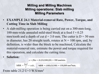 • EXAMPLE 24.1 Material-removal Rate, Power, Torque, and
Cutting Time in Slab Milling
• A slab-milling operation is being carried out on a 300-mm-long,
100-mm-wide annealed mild-steel block at a feed f = 0.25
mrn/tooth and a depth of cut d = 3.0 mm. The cutter is D = 50 mm
in diameter, has 20 straight teeth, rotates at N = 100 rpm, and, by
definition, is wider than the block to be machined, Calculate the
material-removal rate, estimate the power and torque required for
this operation, and calculate the cutting time.
• Solution:
Milling and Milling Machines
Milling operations: Slab milling
Milling Parameters
From table 21.2 U=3 W.S/mm3
 