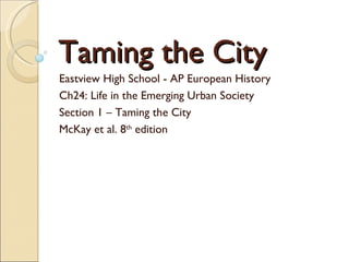 Taming the City Eastview High School - AP European History Ch24: Life in the Emerging Urban Society Section 1 – Taming the City McKay et al. 8 th  edition 