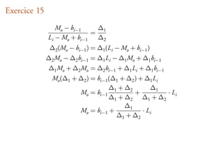 Exercice 15
                 Mo − bi−1    ∆
                             = 1
              Li − Mo + bi−1  ∆2
               ∆2 (Mo − bi−1 ) = ∆1 (Li − Mo + bi−1 )
              ∆2 Mo − ∆2 bi−1 = ∆1 Li − ∆1 Mo + ∆1 bi−1
              ∆1 Mo + ∆2 Mo = ∆2 bi−1 + ∆1 Li + ∆1 bi−1
                Mo (∆1 + ∆2 ) = bi−1 (∆1 + ∆2 ) + ∆1 Li
                                     ∆ + ∆2         ∆1
                         Mo = bi−1 1          +         ·L
                                     ∆1 + ∆2 ∆1 + ∆2 i
                                          ∆1
                         Mo = bi−1 +             ·L
                                       ∆1 + ∆2 i
 