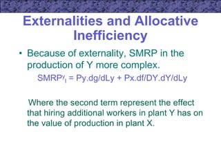 Externalities and Allocative
Inefficiency
• Because of externality, SMRP in the
production of Y more complex.
SMRPy
l = Py.dg/dLy + Px.df/DY.dY/dLy
Where the second term represent the effect
that hiring additional workers in plant Y has on
the value of production in plant X.
 