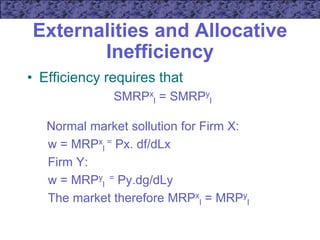 Externalities and Allocative
Inefficiency
• Efficiency requires that
SMRPx
l = SMRPy
l
Normal market sollution for Firm X:
w = MRPx
l
= Px. df/dLx
Firm Y:
w = MRPy
l
= Py.dg/dLy
The market therefore MRPx
l = MRPy
l
 