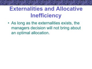 Externalities and Allocative
Inefficiency
• As long as the externalities exists, the
managers decision will not bring about
an optimal allocation.
 