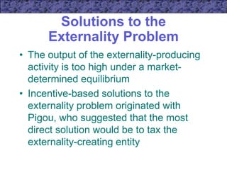 Solutions to the
Externality Problem
• The output of the externality-producing
activity is too high under a market-
determined equilibrium
• Incentive-based solutions to the
externality problem originated with
Pigou, who suggested that the most
direct solution would be to tax the
externality-creating entity
 