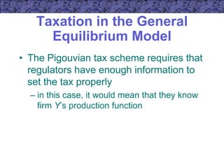 Taxation in the General
Equilibrium Model
• The Pigouvian tax scheme requires that
regulators have enough information to
set the tax properly
– in this case, it would mean that they know
firm Y’s production function
 
