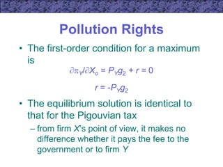 Pollution Rights
• The first-order condition for a maximum
is
Y/Xo = PYg2 + r = 0
r = -PYg2
• The equilibrium solution is identical to
that for the Pigouvian tax
– from firm X’s point of view, it makes no
difference whether it pays the fee to the
government or to firm Y
 