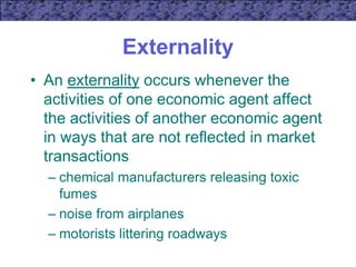 Externality
• An externality occurs whenever the
activities of one economic agent affect
the activities of another economic agent
in ways that are not reflected in market
transactions
– chemical manufacturers releasing toxic
fumes
– noise from airplanes
– motorists littering roadways
 