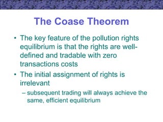 The Coase Theorem
• The key feature of the pollution rights
equilibrium is that the rights are well-
defined and tradable with zero
transactions costs
• The initial assignment of rights is
irrelevant
– subsequent trading will always achieve the
same, efficient equilibrium
 
