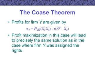 The Coase Theorem
• Profits for firm Y are given by
Y = PYg(Xi,Xo) - r(XT - Xo)
• Profit maximization in this case will lead
to precisely the same solution as in the
case where firm Y was assigned the
rights
 
