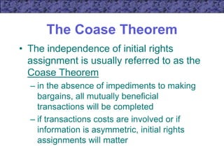 The Coase Theorem
• The independence of initial rights
assignment is usually referred to as the
Coase Theorem
– in the absence of impediments to making
bargains, all mutually beneficial
transactions will be completed
– if transactions costs are involved or if
information is asymmetric, initial rights
assignments will matter
 