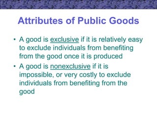 Attributes of Public Goods
• A good is exclusive if it is relatively easy
to exclude individuals from benefiting
from the good once it is produced
• A good is nonexclusive if it is
impossible, or very costly to exclude
individuals from benefiting from the
good
 