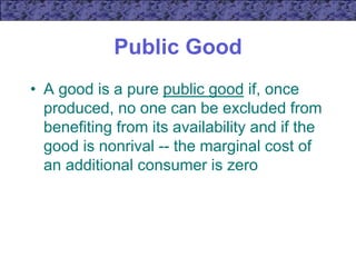Public Good
• A good is a pure public good if, once
produced, no one can be excluded from
benefiting from its availability and if the
good is nonrival -- the marginal cost of
an additional consumer is zero
 