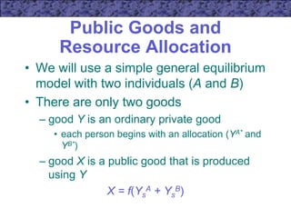 Public Goods and
Resource Allocation
• We will use a simple general equilibrium
model with two individuals (A and B)
• There are only two goods
– good Y is an ordinary private good
• each person begins with an allocation (YA* and
YB*)
– good X is a public good that is produced
using Y
X = f(Ys
A + Ys
B)
 