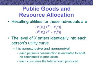 Public Goods and
Resource Allocation
• Resulting utilities for these individuals are
UA[X,(YA* - Ys
A)]
UB[X,(YB* - Ys
B)]
• The level of X enters identically into each
person’s utility curve
– it is nonexclusive and nonnonrival
• each person’s consumption is unrelated to what
he contributes to production
• each consumes the total amount produced
 