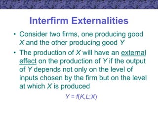 Interfirm Externalities
• Consider two firms, one producing good
X and the other producing good Y
• The production of X will have an external
effect on the production of Y if the output
of Y depends not only on the level of
inputs chosen by the firm but on the level
at which X is produced
Y = f(K,L;X)
 