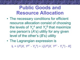 Public Goods and
Resource Allocation
• The necessary conditions for efficient
resource allocation consist of choosing
the levels of Ys
A and Ys
B that maximize
one person’s (A’s) utility for any given
level of the other’s (B’s) utility
• The Lagrangian expression is
L = UA(X, YA* - Ys
A) + [UA(X, YA* - Ys
A) - K]
 