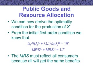 Public Goods and
Resource Allocation
• We can now derive the optimality
condition for the production of X
• From the initial first-order condition we
know that
U1
A/U2
A + U1
B/U2
B = 1/f’
MRSA + MRSB = 1/f’
• The MRS must reflect all consumers
because all will get the same benefits
 