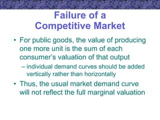 Failure of a
Competitive Market
• For public goods, the value of producing
one more unit is the sum of each
consumer’s valuation of that output
– individual demand curves should be added
vertically rather than horizontally
• Thus, the usual market demand curve
will not reflect the full marginal valuation
 